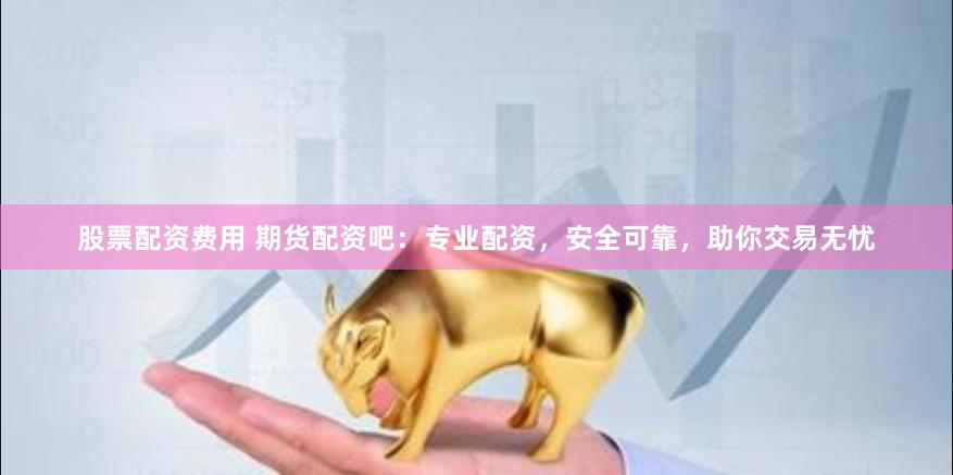 股票配资费用 期货配资吧：专业配资，安全可靠，助你交易无忧