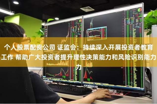 个人股票配资公司 证监会：持续深入开展投资者教育工作 帮助广大投资者提升理性决策能力和风险识别能力