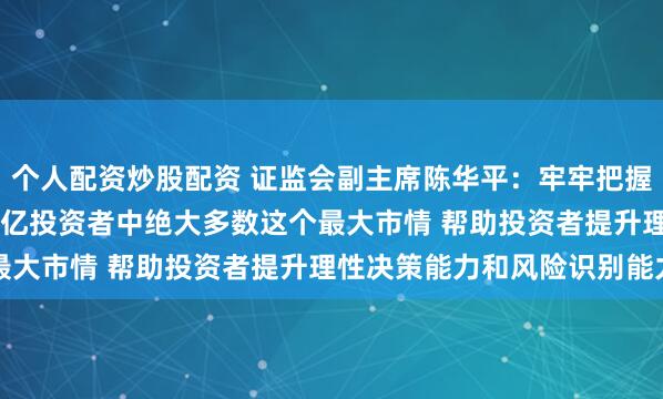 个人配资炒股配资 证监会副主席陈华平：牢牢把握中小投资者占全国2.25亿投资者中绝大多数这个最大市情 帮助投资者提升理性决策能力和风险识别能力