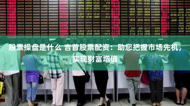 股票操盘是什么 吉首股票配资：助您把握市场先机，实现财富增值