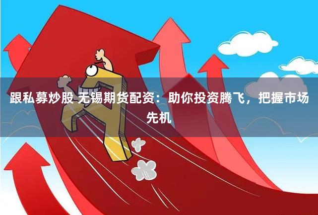 跟私募炒股 无锡期货配资：助你投资腾飞，把握市场先机