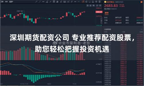 深圳期货配资公司 专业推荐配资股票，助您轻松把握投资机遇