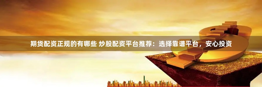 期货配资正规的有哪些 炒股配资平台推荐：选择靠谱平台，安心投资