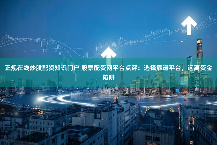 正规在线炒股配资知识门户 股票配资网平台点评：选择靠谱平台，远离资金陷阱