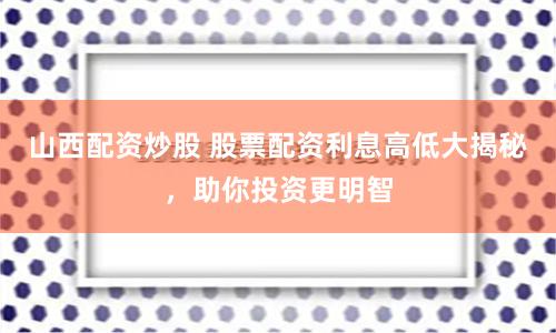 山西配资炒股 股票配资利息高低大揭秘，助你投资更明智