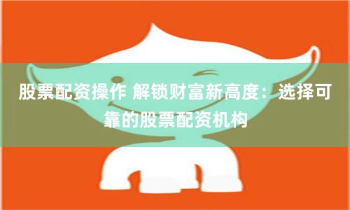 股票配资操作 解锁财富新高度：选择可靠的股票配资机构