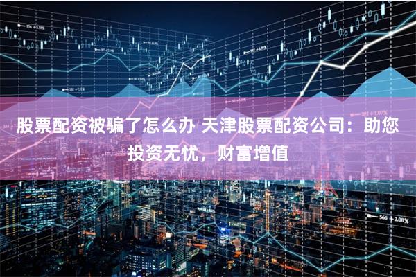 股票配资被骗了怎么办 天津股票配资公司：助您投资无忧，财富增值