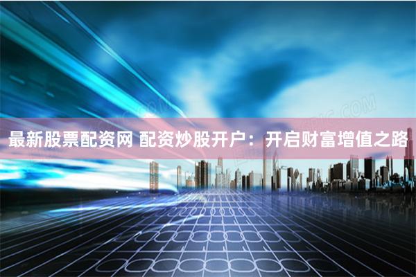 最新股票配资网 配资炒股开户：开启财富增值之路