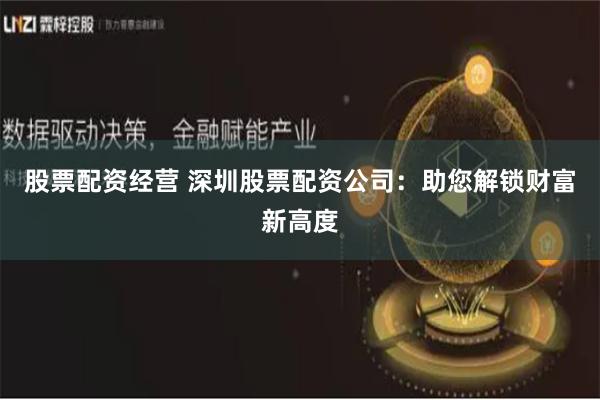股票配资经营 深圳股票配资公司：助您解锁财富新高度