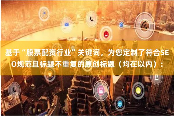 基于“股票配资行业”关键词，为您定制了符合SEO规范且标题不重复的原创标题（均在以内）：